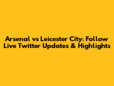 Arsenal vs Leicester City: Follow Live Twitter Updates & Highlights