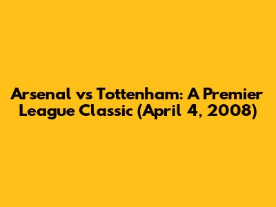 Arsenal vs Tottenham: A Premier League Classic (April 4, 2008)