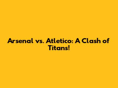 Arsenal vs. Atletico: A Clash of Titans!