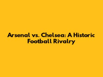 Arsenal vs. Chelsea: A Historic Football Rivalry