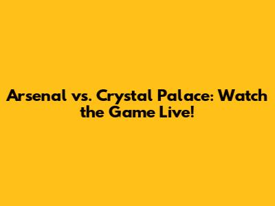 Arsenal vs. Crystal Palace: Watch the Game Live!