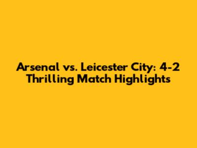 Arsenal vs. Leicester City: 4-2 Thrilling Match Highlights