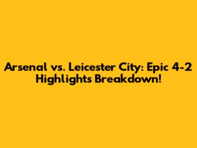 Arsenal vs. Leicester City: Epic 4-2 Highlights Breakdown!