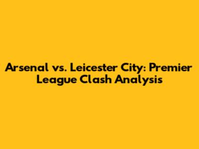 Arsenal vs. Leicester City: Premier League Clash Analysis