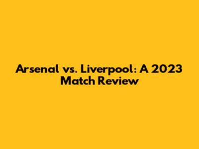 Arsenal vs. Liverpool: A 2023 Match Review