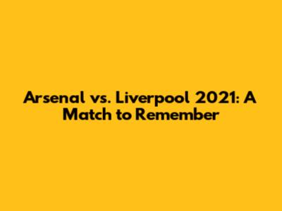 Arsenal vs. Liverpool 2021: A Match to Remember
