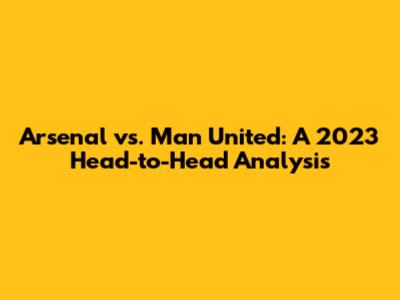 Arsenal vs. Man United: A 2023 Head-to-Head Analysis