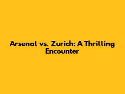 Arsenal vs. Zurich: A Thrilling Encounter