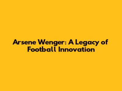 Arsene Wenger: A Legacy of Football Innovation