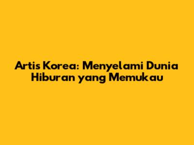 Artis Korea: Menyelami Dunia Hiburan yang Memukau