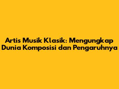Artis Musik Klasik: Mengungkap Dunia Komposisi dan Pengaruhnya
