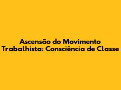 Ascensão do Movimento Trabalhista: Consciência de Classe