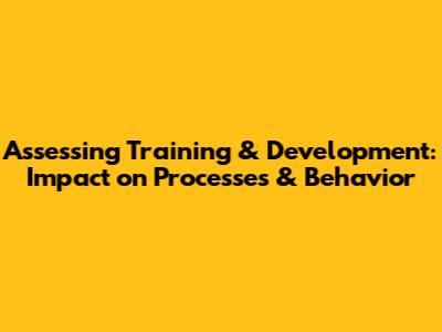 Assessing Training & Development: Impact on Processes & Behavior