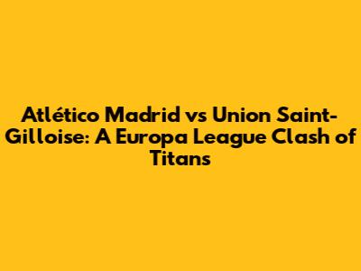Atlético Madrid vs Union Saint-Gilloise: A Europa League Clash of Titans