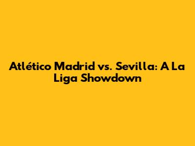 Atlético Madrid vs. Sevilla: A La Liga Showdown