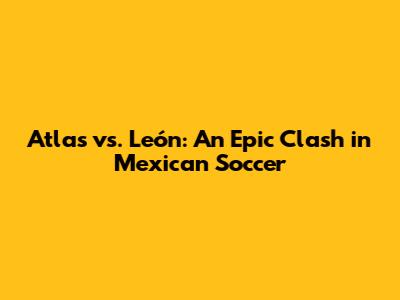 Atlas vs. León: An Epic Clash in Mexican Soccer