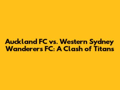 Auckland FC vs. Western Sydney Wanderers FC: A Clash of Titans