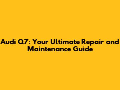 Audi Q7: Your Ultimate Repair and Maintenance Guide