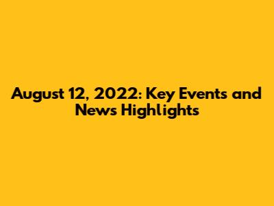 August 12, 2022: Key Events and News Highlights