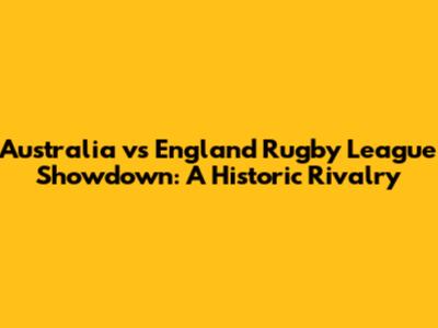 Australia vs England Rugby League Showdown: A Historic Rivalry