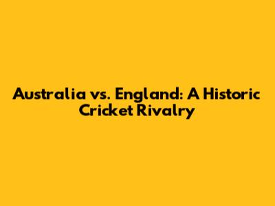 Australia vs. England: A Historic Cricket Rivalry