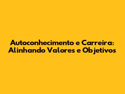 Autoconhecimento e Carreira: Alinhando Valores e Objetivos