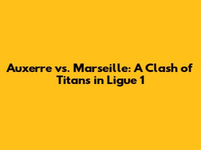 Auxerre vs. Marseille: A Clash of Titans in Ligue 1