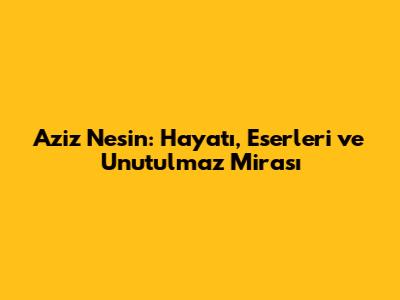 Aziz Nesin: Hayatı, Eserleri ve Unutulmaz Mirası