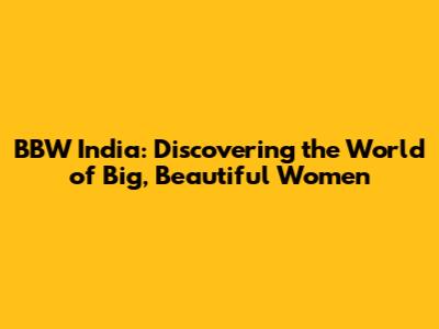 BBW India: Discovering the World of Big, Beautiful Women