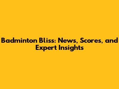 Badminton Bliss: News, Scores, and Expert Insights