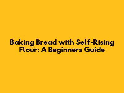 Baking Bread with Self-Rising Flour: A Beginner's Guide