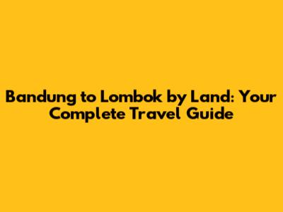 Bandung to Lombok by Land: Your Complete Travel Guide
