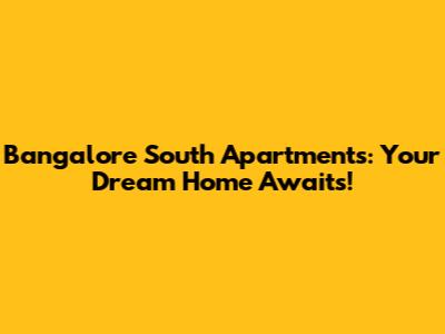 Bangalore South Apartments: Your Dream Home Awaits!