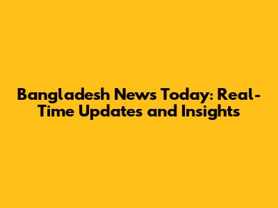 Bangladesh News Today: Real-Time Updates and Insights