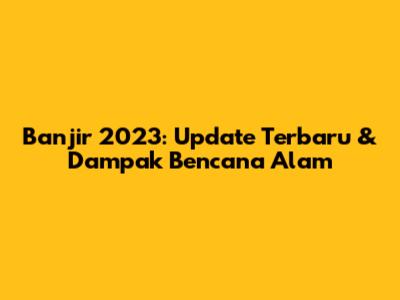 Banjir 2023: Update Terbaru & Dampak Bencana Alam