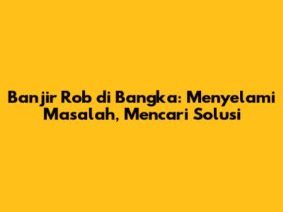 Banjir Rob di Bangka: Menyelami Masalah, Mencari Solusi