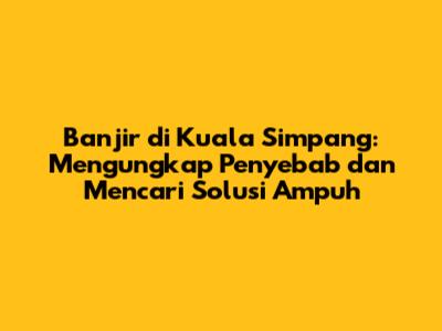Banjir di Kuala Simpang: Mengungkap Penyebab dan Mencari Solusi Ampuh