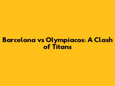 Barcelona vs Olympiacos: A Clash of Titans