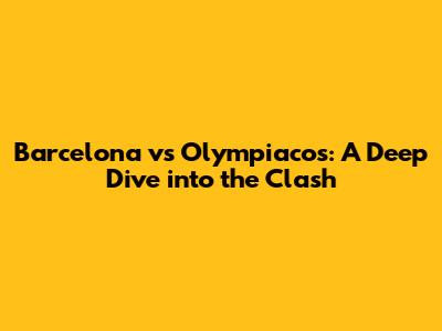 Barcelona vs Olympiacos: A Deep Dive into the Clash