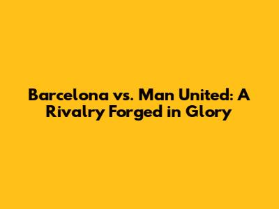 Barcelona vs. Man United: A Rivalry Forged in Glory