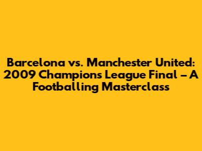 Barcelona vs. Manchester United: 2009 Champions League Final – A Footballing Masterclass
