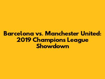 Barcelona vs. Manchester United: 2019 Champions League Showdown