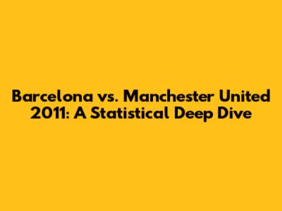 Barcelona vs. Manchester United 2011: A Statistical Deep Dive