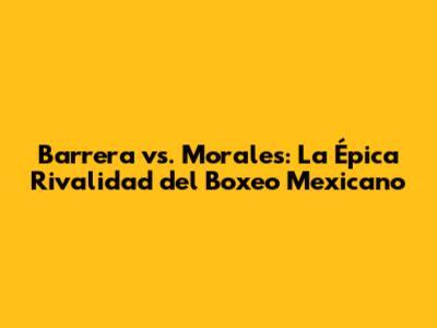 Barrera vs. Morales: La Épica Rivalidad del Boxeo Mexicano