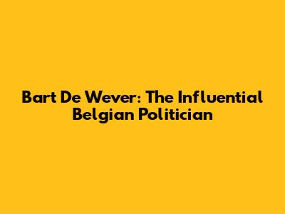 Bart De Wever: The Influential Belgian Politician