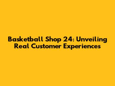 Basketball Shop 24: Unveiling Real Customer Experiences