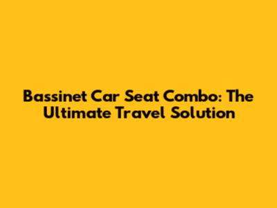 Bassinet Car Seat Combo: The Ultimate Travel Solution