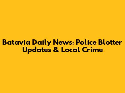 Batavia Daily News: Police Blotter Updates & Local Crime