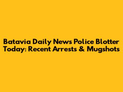 Batavia Daily News Police Blotter Today: Recent Arrests & Mugshots