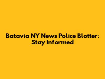 Batavia NY News Police Blotter: Stay Informed